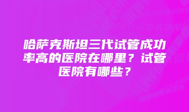 哈萨克斯坦三代试管成功率高的医院在哪里？试管医院有哪些？