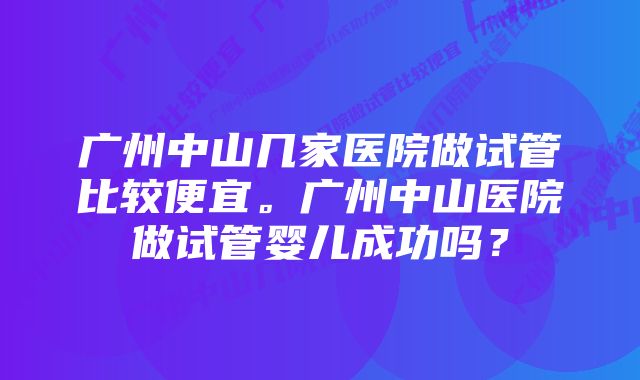 广州中山几家医院做试管比较便宜。广州中山医院做试管婴儿成功吗？