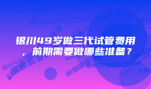 银川49岁做三代试管费用，前期需要做哪些准备？