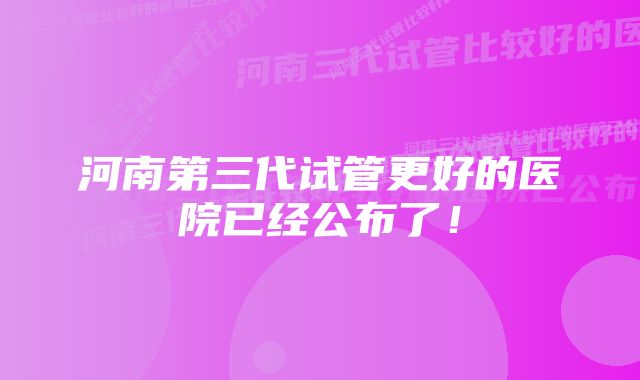 河南第三代试管更好的医院已经公布了！