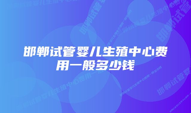 邯郸试管婴儿生殖中心费用一般多少钱