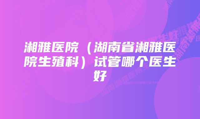 湘雅医院（湖南省湘雅医院生殖科）试管哪个医生好