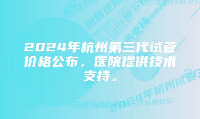 2024年杭州第三代试管价格公布，医院提供技术支持。