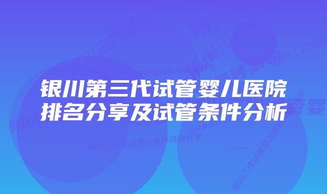 银川第三代试管婴儿医院排名分享及试管条件分析