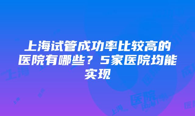 上海试管成功率比较高的医院有哪些？5家医院均能实现