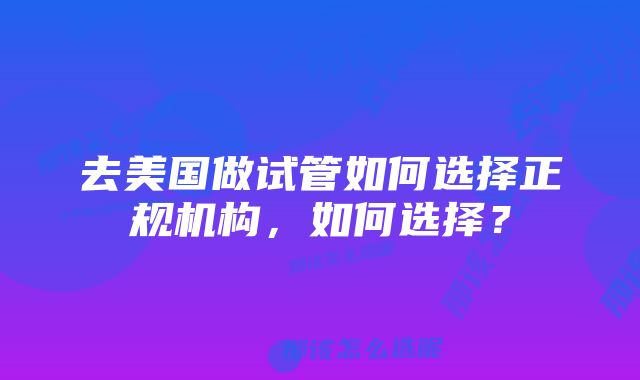 去美国做试管如何选择正规机构，如何选择？