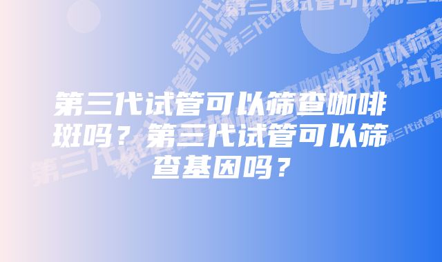 第三代试管可以筛查咖啡斑吗？第三代试管可以筛查基因吗？