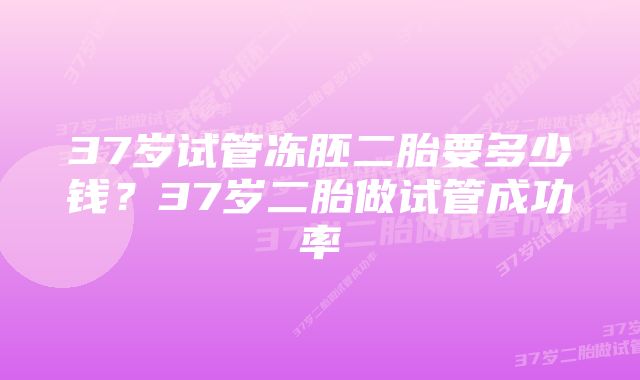 37岁试管冻胚二胎要多少钱？37岁二胎做试管成功率