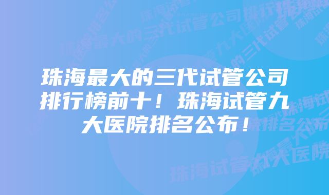 珠海最大的三代试管公司排行榜前十！珠海试管九大医院排名公布！