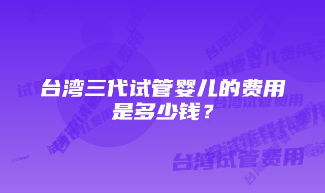 台湾三代试管婴儿的费用是多少钱？