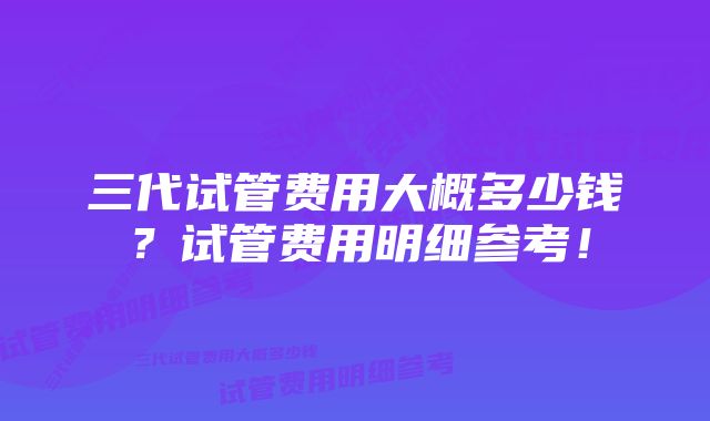 三代试管费用大概多少钱？试管费用明细参考！