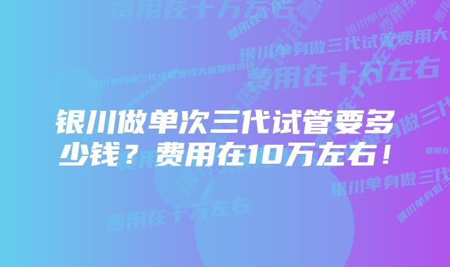 银川做单次三代试管要多少钱？费用在10万左右！