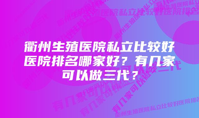 衢州生殖医院私立比较好医院排名哪家好？有几家可以做三代？