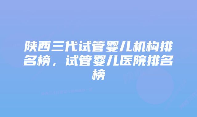 陕西三代试管婴儿机构排名榜，试管婴儿医院排名榜