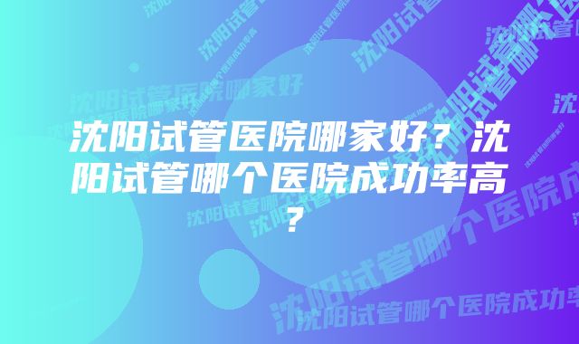 沈阳试管医院哪家好？沈阳试管哪个医院成功率高？