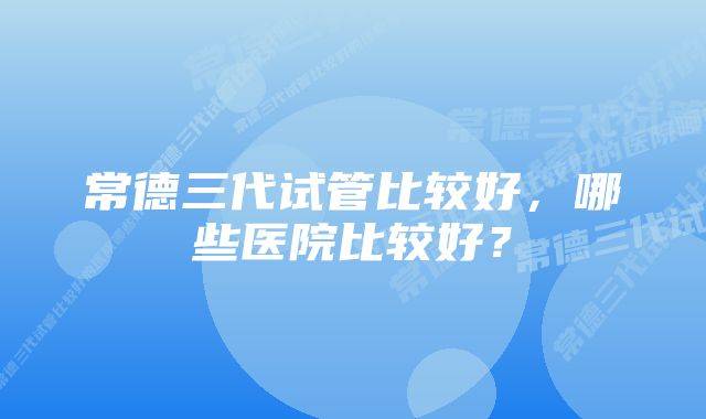 常德三代试管比较好，哪些医院比较好？