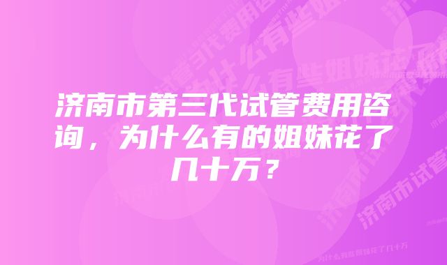 济南市第三代试管费用咨询，为什么有的姐妹花了几十万？