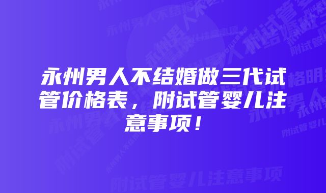 永州男人不结婚做三代试管价格表，附试管婴儿注意事项！