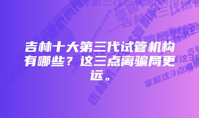 吉林十大第三代试管机构有哪些？这三点离骗局更远。