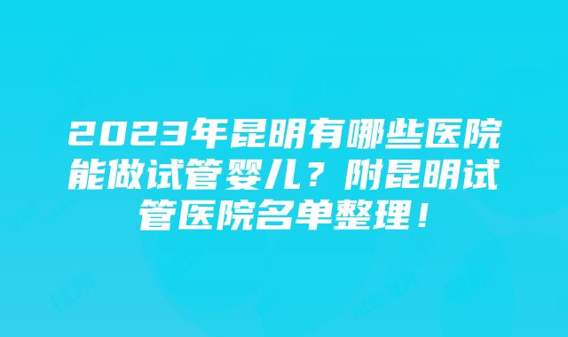 2023年昆明有哪些医院能做试管婴儿？附昆明试管医院名单整理！