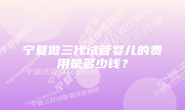 宁夏做三代试管婴儿的费用是多少钱？