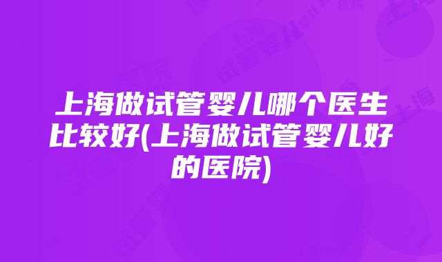 上海做试管婴儿哪个医生比较好(上海做试管婴儿好的医院)