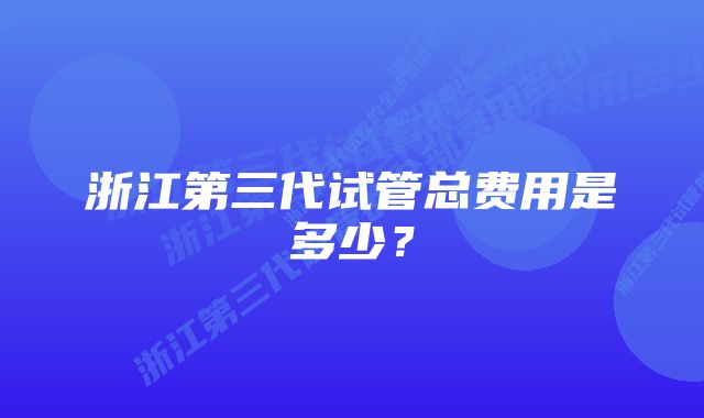 浙江第三代试管总费用是多少？