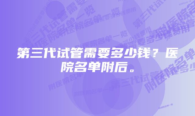 第三代试管需要多少钱？医院名单附后。