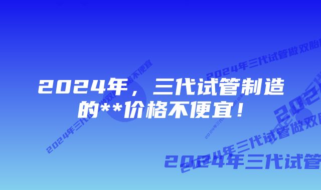 2024年，三代试管制造的**价格不便宜！