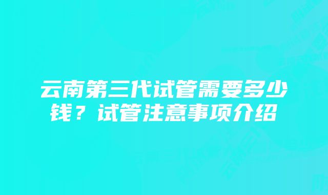 云南第三代试管需要多少钱？试管注意事项介绍