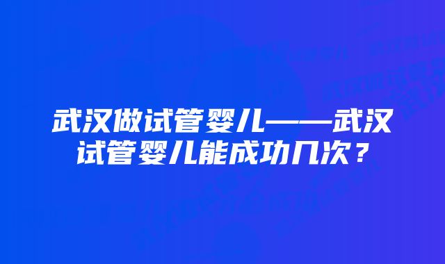 武汉做试管婴儿——武汉试管婴儿能成功几次？