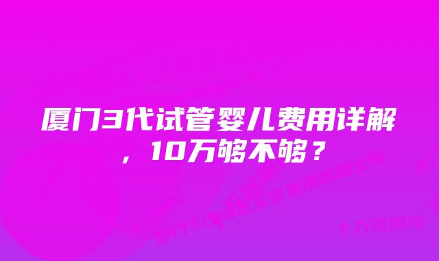 厦门3代试管婴儿费用详解，10万够不够？