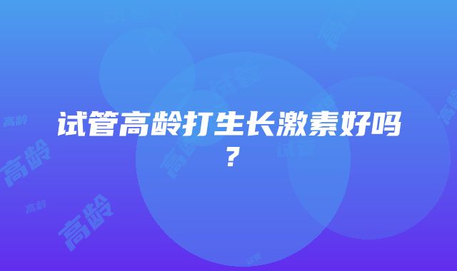 试管高龄打生长激素好吗？