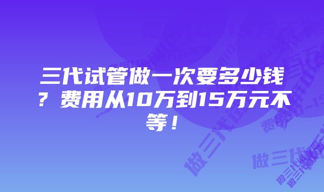 三代试管做一次要多少钱？费用从10万到15万元不等！