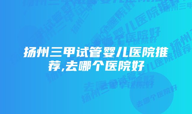 扬州三甲试管婴儿医院推荐,去哪个医院好