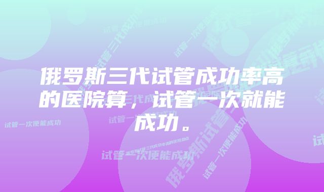 俄罗斯三代试管成功率高的医院算，试管一次就能成功。