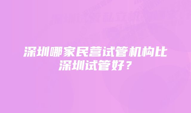 深圳哪家民营试管机构比深圳试管好？