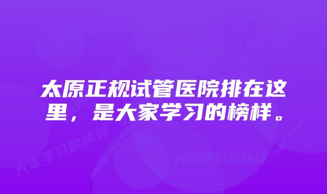 太原正规试管医院排在这里，是大家学习的榜样。