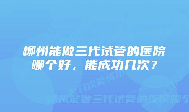 柳州能做三代试管的医院哪个好，能成功几次？