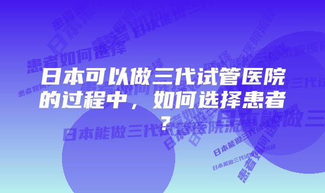 日本可以做三代试管医院的过程中，如何选择患者？