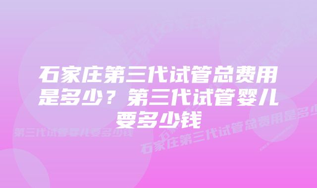 石家庄第三代试管总费用是多少？第三代试管婴儿要多少钱