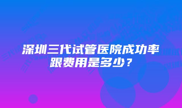 深圳三代试管医院成功率跟费用是多少？