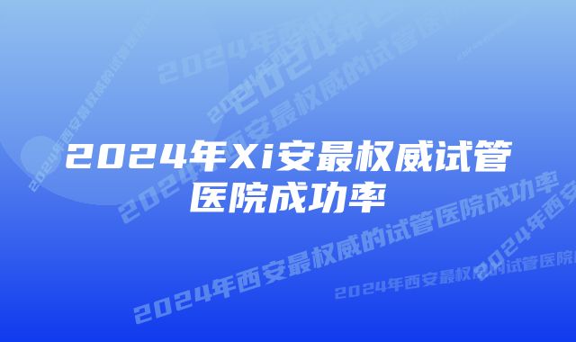 2024年Xi安最权威试管医院成功率