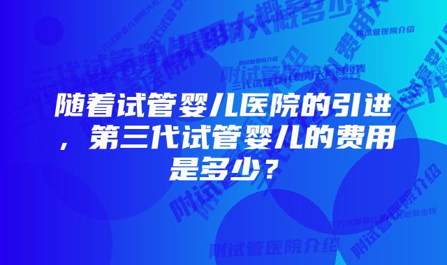 随着试管婴儿医院的引进，第三代试管婴儿的费用是多少？