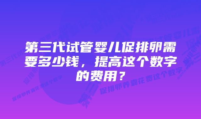 第三代试管婴儿促排卵需要多少钱，提高这个数字的费用？