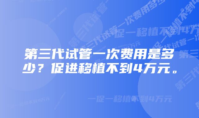 第三代试管一次费用是多少？促进移植不到4万元。