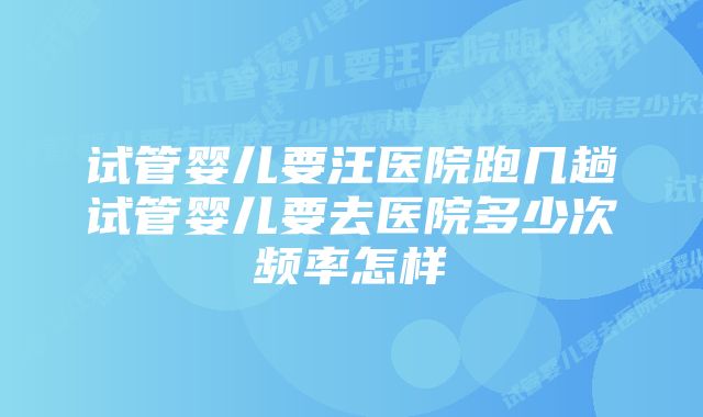 试管婴儿要汪医院跑几趟试管婴儿要去医院多少次频率怎样