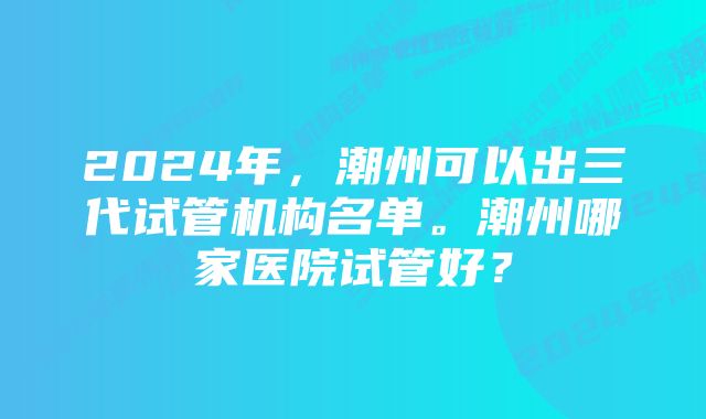 2024年，潮州可以出三代试管机构名单。潮州哪家医院试管好？