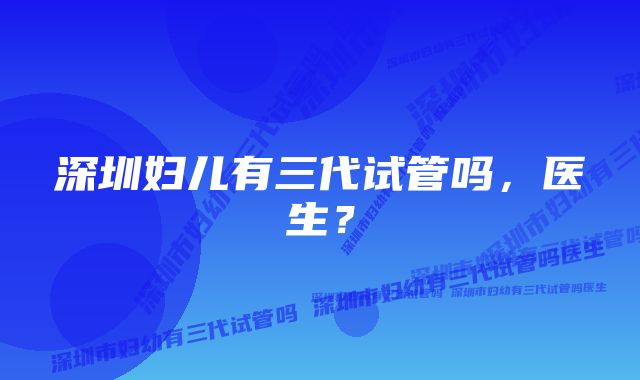 深圳妇儿有三代试管吗，医生？