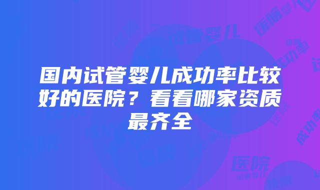 国内试管婴儿成功率比较好的医院？看看哪家资质最齐全